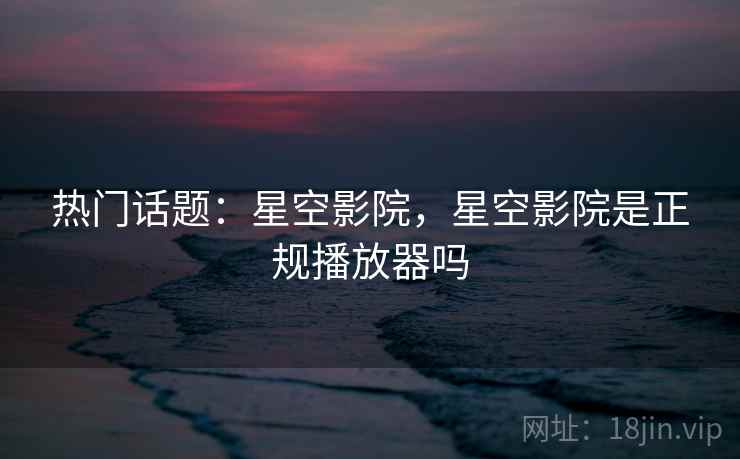 热门话题：星空影院，星空影院是正规播放器吗