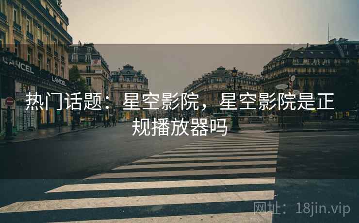 热门话题：星空影院，星空影院是正规播放器吗