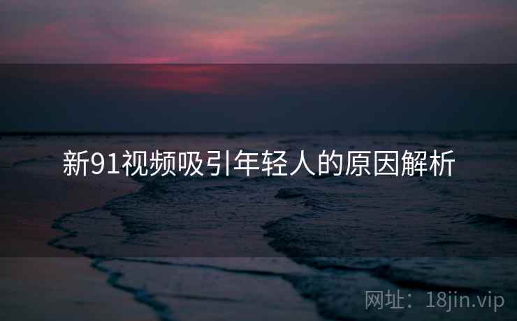 新91视频吸引年轻人的原因解析