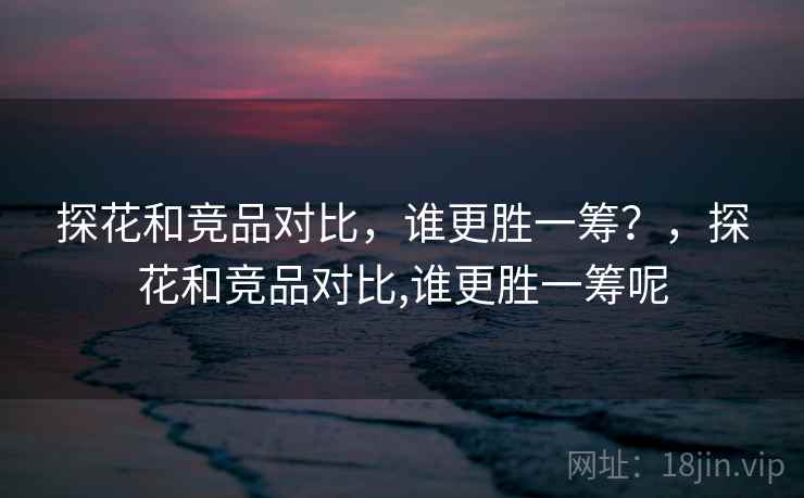 探花和竞品对比,谁更胜一筹?,探花和竞品对比,谁更胜一筹呢