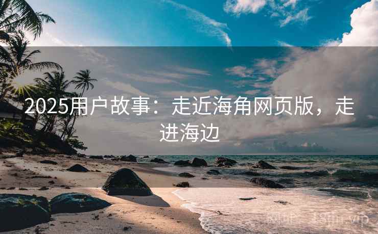 2025用户故事：走近海角网页版，走进海边