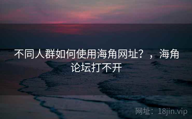 不同人群如何使用海角网址？，海角论坛打不开