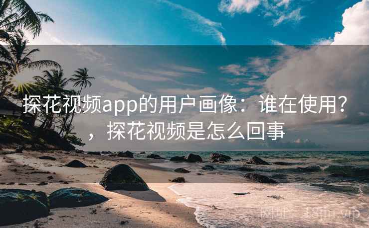 探花视频app的用户画像：谁在使用？，探花视频是怎么回事