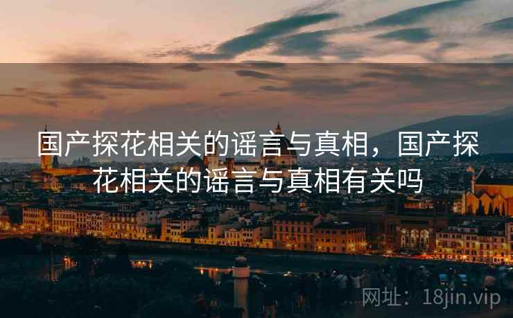 国产探花相关的谣言与真相，国产探花相关的谣言与真相有关吗  第2张