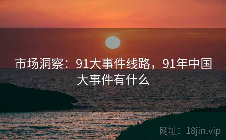 市场洞察:91大事件线路,91年中国大事件有什么