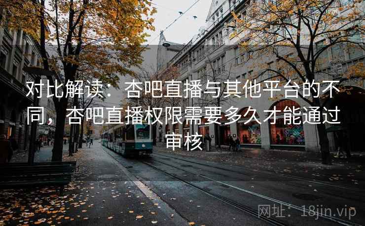对比解读：杏吧直播与其他平台的不同，杏吧直播权限需要多久才能通过审核