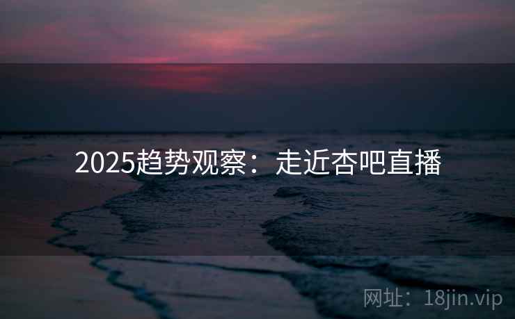 2025趋势观察：走近杏吧直播