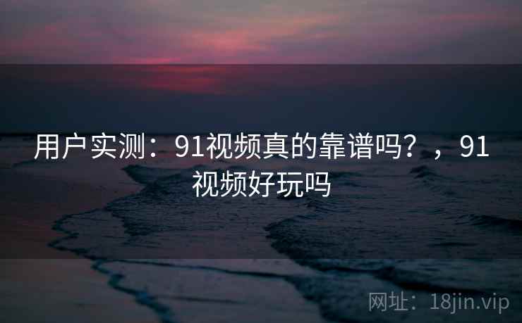 用户实测：91视频真的靠谱吗？，91视频好玩吗