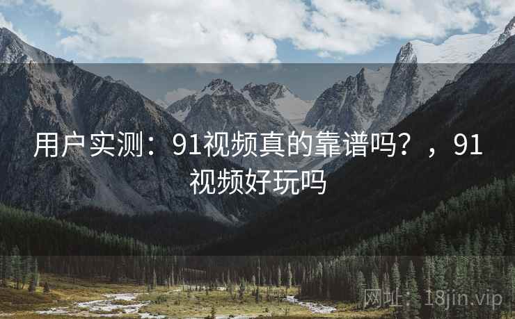 用户实测：91视频真的靠谱吗？，91视频好玩吗