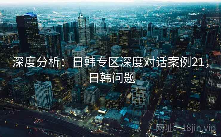 深度分析：日韩专区深度对话案例21，日韩问题